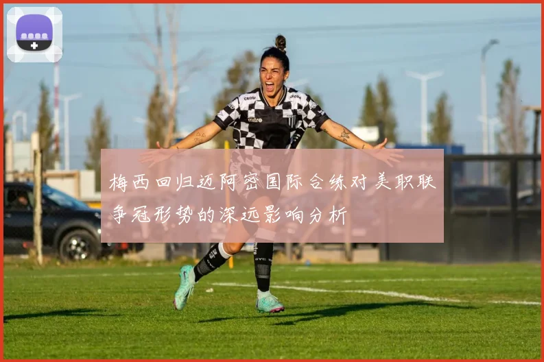 梅西回归迈阿密国际合练对美职联争冠形势的深远影响分析