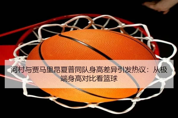 河村与贾马里昂夏普同队身高差异引发热议：从极端身高对比看篮球