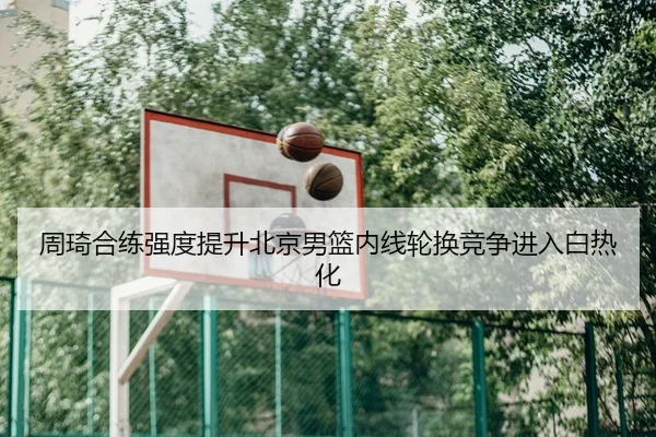周琦合练强度提升北京男篮内线轮换竞争进入白热化